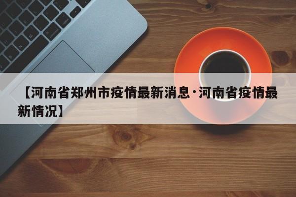 【河南省郑州市疫情最新消息·河南省疫情最新情况】