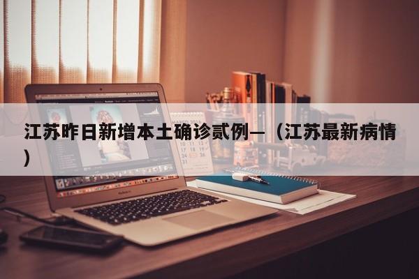 江苏昨日新增本土确诊贰例—（江苏最新病情）