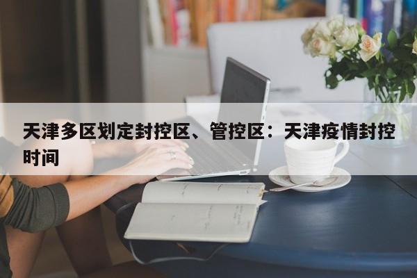 天津多区划定封控区、管控区：天津疫情封控时间