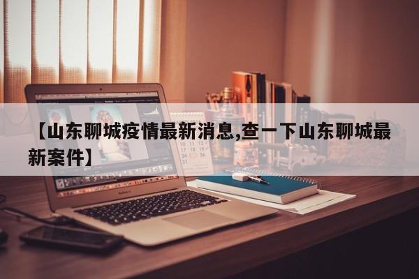 【山东聊城疫情最新消息,查一下山东聊城最新案件】