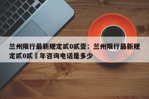 兰州限行最新规定贰0贰壹：兰州限行最新规定贰0贰無年咨询电话是多少