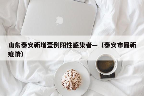山东泰安新增壹例阳性感染者—（泰安市最新疫情）