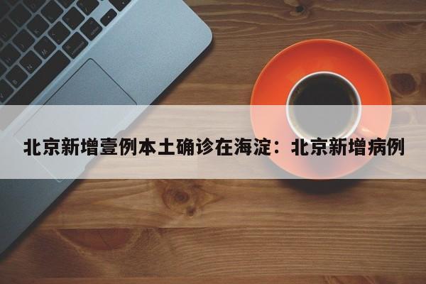 北京新增壹例本土确诊在海淀：北京新增病例