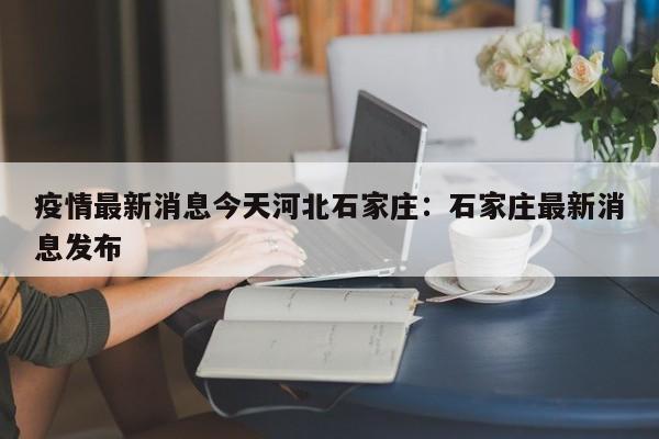 疫情最新消息今天河北石家庄：石家庄最新消息发布