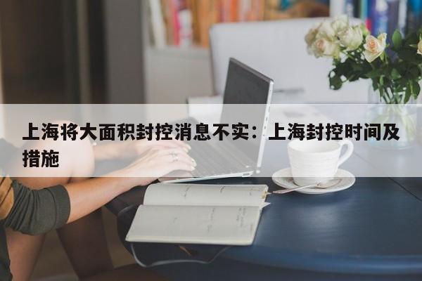 上海将大面积封控消息不实：上海封控时间及措施
