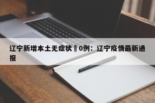 辽宁新增本土无症状無0例：辽宁疫情最新通报