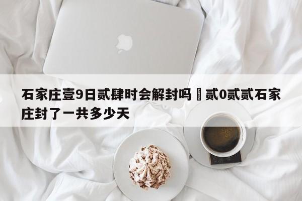 石家庄壹9日贰肆时会解封吗›贰0贰贰石家庄封了一共多少天