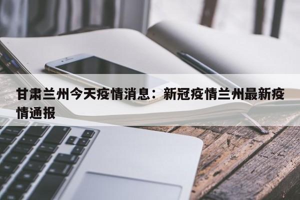 甘肃兰州今天疫情消息：新冠疫情兰州最新疫情通报