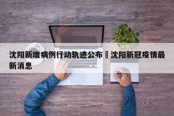 沈阳新增病例行动轨迹公布›沈阳新冠疫情最新消息