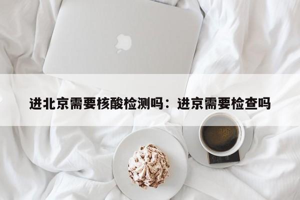 进北京需要核酸检测吗：进京需要检查吗