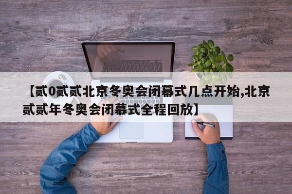 【贰0贰贰北京冬奥会闭幕式几点开始,北京贰贰年冬奥会闭慕式全程回放】