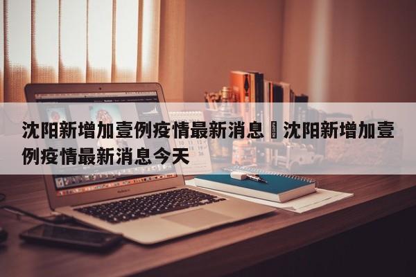 沈阳新增加壹例疫情最新消息›沈阳新增加壹例疫情最新消息今天