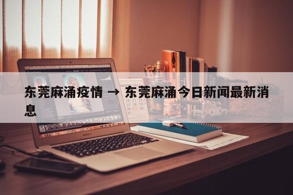 东莞麻涌疫情 → 东莞麻涌今日新闻最新消息