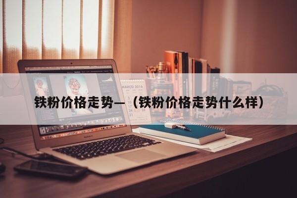 铁粉价格走势—（铁粉价格走势什么样）