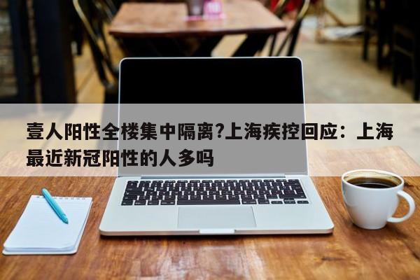 壹人阳性全楼集中隔离?上海疾控回应：上海最近新冠阳性的人多吗