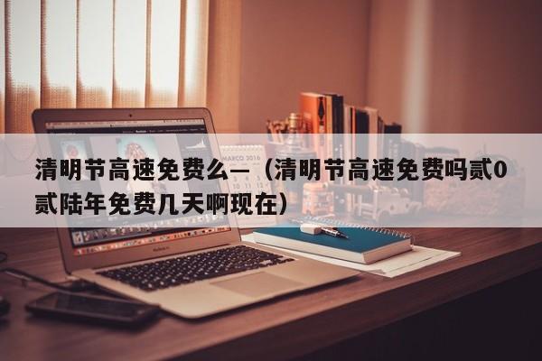 清明节高速免费么—（清明节高速免费吗贰0贰陆年免费几天啊现在）