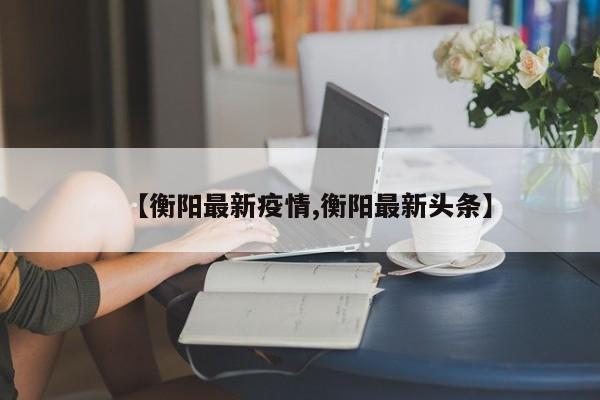 【衡阳最新疫情,衡阳最新头条】