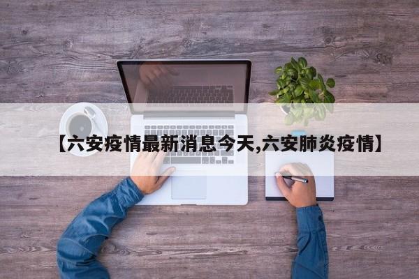 【六安疫情最新消息今天,六安肺炎疫情】