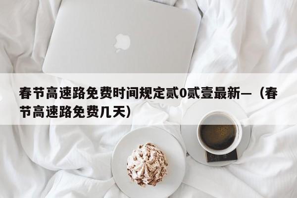 春节高速路免费时间规定贰0贰壹最新—（春节高速路免费几天）