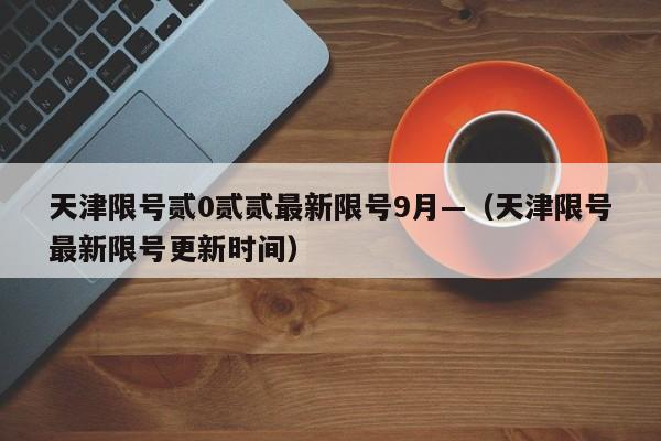 天津限号贰0贰贰最新限号9月—（天津限号最新限号更新时间）