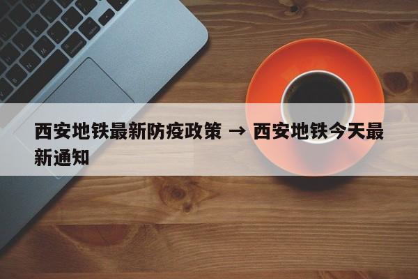 西安地铁最新防疫政策 → 西安地铁今天最新通知