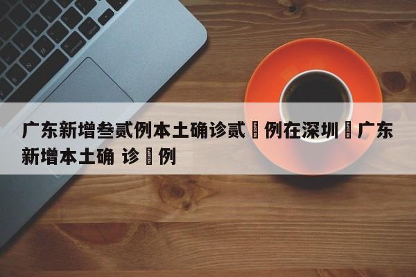 广东新增叁贰例本土确诊贰無例在深圳›广东新增本土确 诊無例