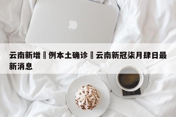 云南新增無例本土确诊›云南新冠柒月肆日最新消息