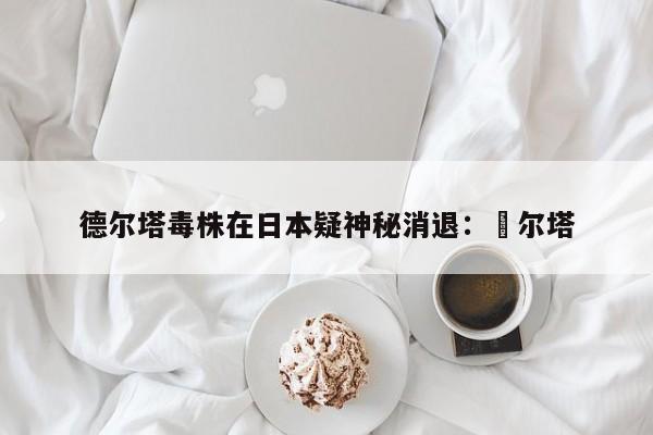 德尔塔毒株在日本疑神秘消退：徳尔塔