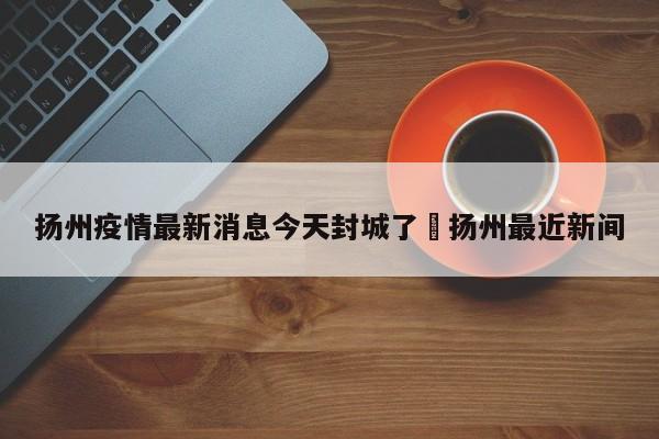 扬州疫情最新消息今天封城了›扬州最近新间