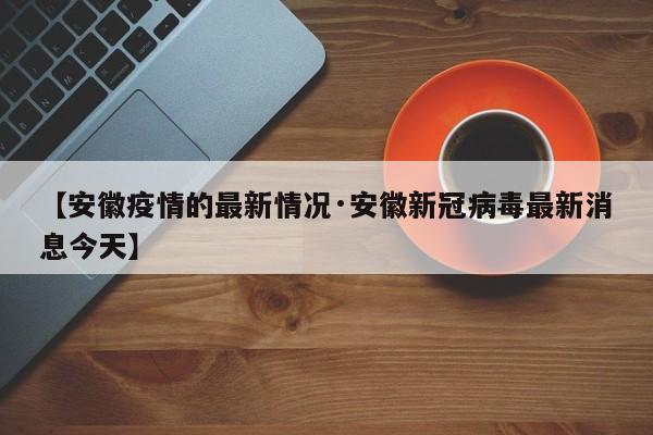 【安徽疫情的最新情况·安徽新冠病毒最新消息今天】