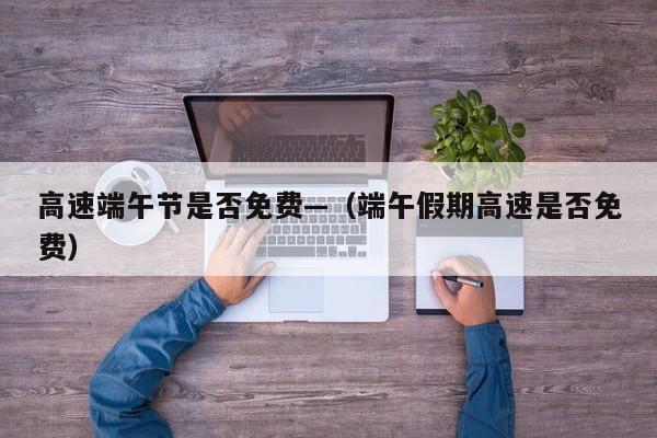 高速端午节是否免费—（端午假期高速是否免费）