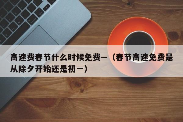 高速费春节什么时候免费—（春节高速免费是从除夕开始还是初一）