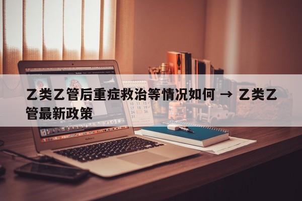 乙类乙管后重症救治等情况如何 → 乙类乙管最新政策