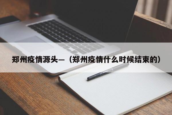 郑州疫情源头—（郑州疫情什么时候结束的）