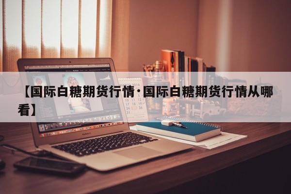 【国际白糖期货行情·国际白糖期货行情从哪看】