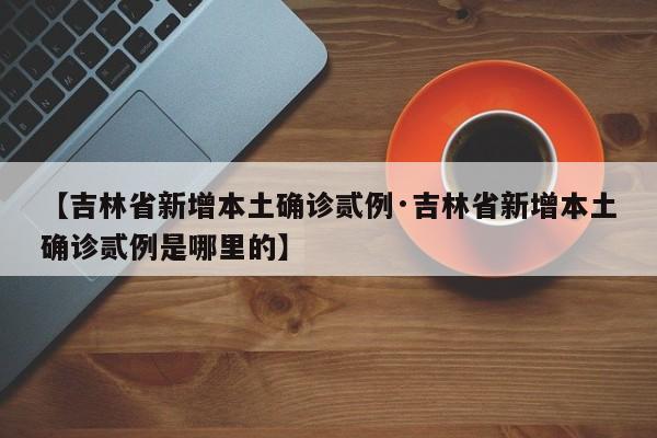 【吉林省新增本土确诊贰例·吉林省新增本土确诊贰例是哪里的】