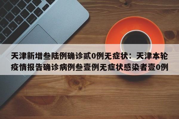 天津新增叁陆例确诊贰0例无症状:天津本轮疫情报告确诊病例叁壹例无症状感染者壹0例