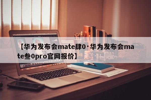 【华为发布会mate肆0·华为发布会mate叁0pro官网报价】
