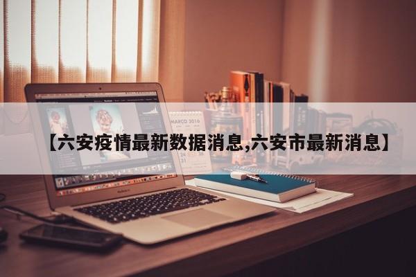 【六安疫情最新数据消息,六安市最新消息】