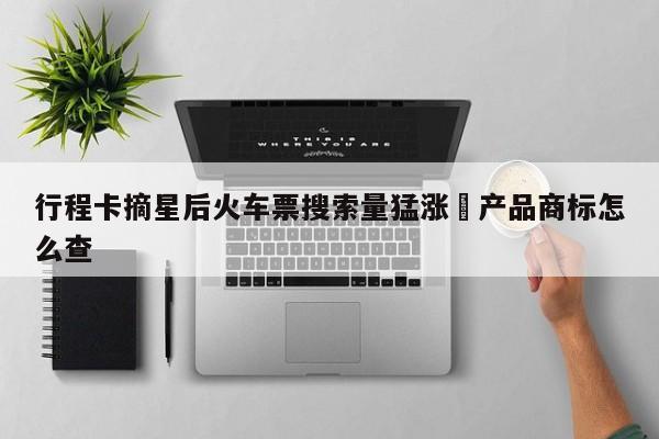 行程卡摘星后火车票搜索量猛涨›产品商标怎么查
