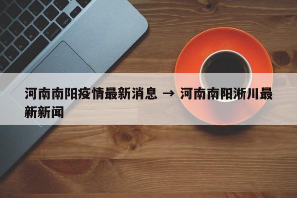 河南南阳疫情最新消息 → 河南南阳淅川最新新闻