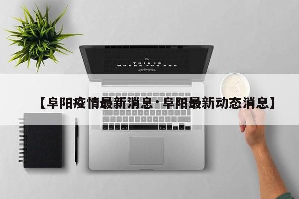 【阜阳疫情最新消息·阜阳最新动态消息】
