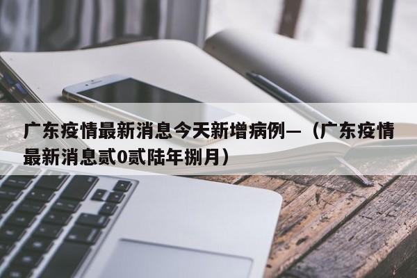 广东疫情最新消息今天新增病例—（广东疫情最新消息贰0贰陆年捌月）