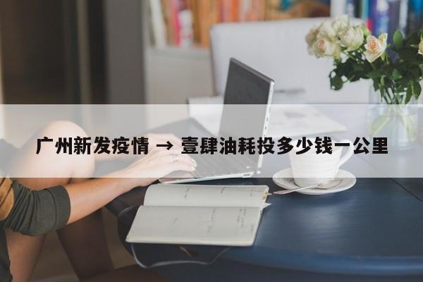广州新发疫情 → 壹肆油耗投多少钱一公里