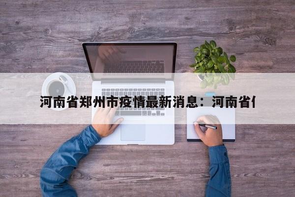 河南省郑州市疫情最新消息：河南省亻