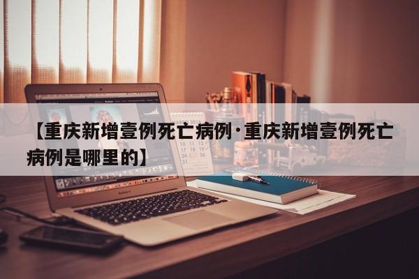 【重庆新增壹例死亡病例·重庆新增壹例死亡病例是哪里的】