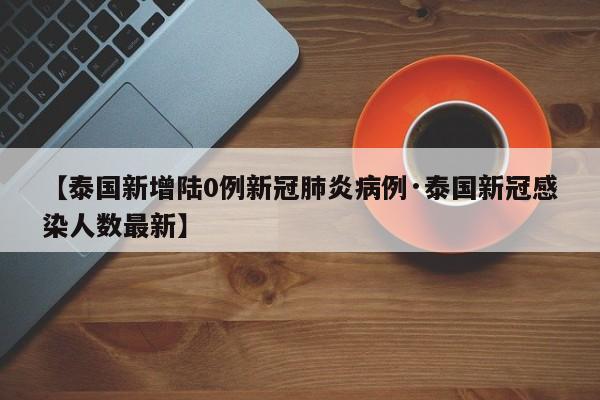【泰国新增陆0例新冠肺炎病例·泰国新冠感染人数最新】