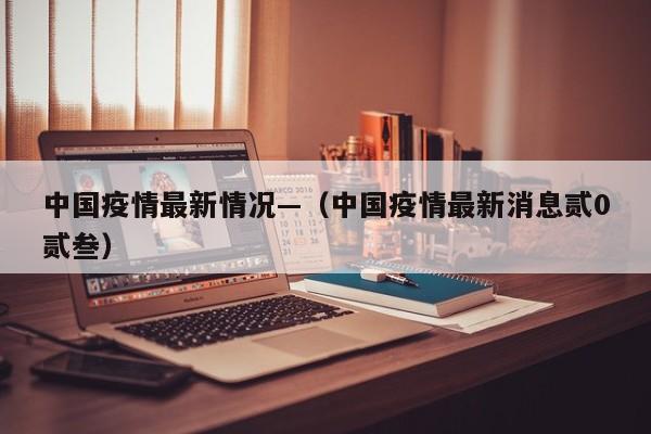 中国疫情最新情况—(中国疫情最新消息贰0贰叁)