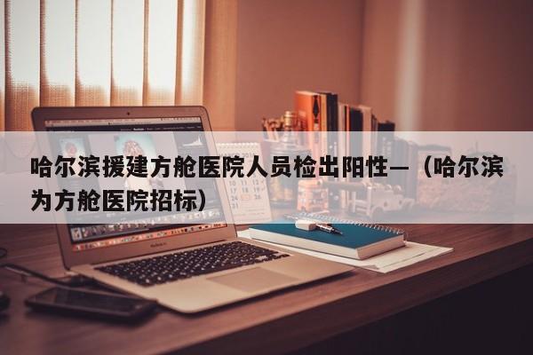 哈尔滨援建方舱医院人员检出阳性—（哈尔滨为方舱医院招标）