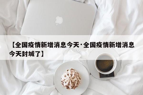 【全国疫情新增消息今天·全国疫情新增消息今天封城了】